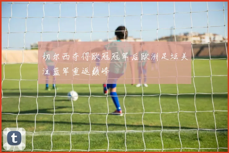 切尔西夺得欧冠冠军后欧洲足坛关注蓝军重返巅峰
