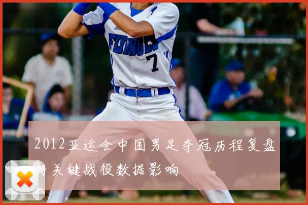 2012亚运会中国男足夺冠历程复盘与关键战役数据影响