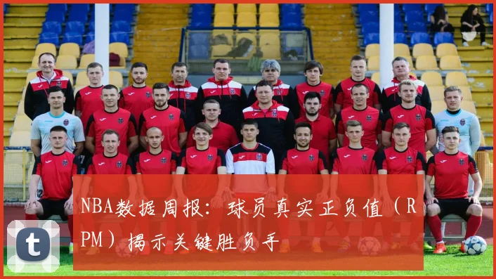 NBA数据周报:球员真实正负值(RPM)揭示关键胜负手
