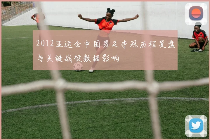 2012亚运会中国男足夺冠历程复盘与关键战役数据影响