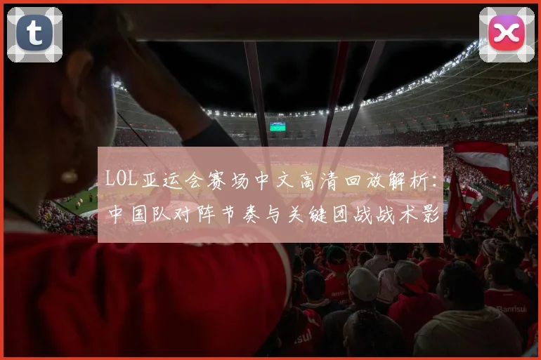 LOL亚运会赛场中文高清回放解析：中国队对阵节奏与关键团战战术影响