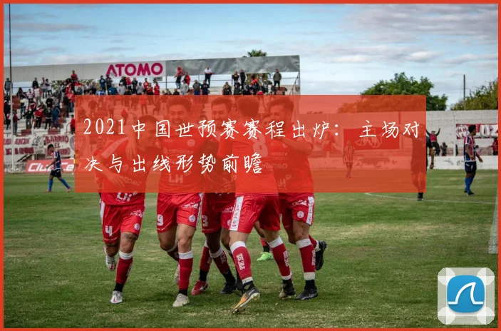 2021中国世预赛赛程出炉：主场对决与出线形势前瞻