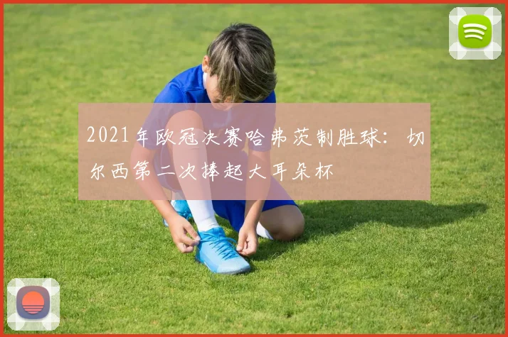 2021年欧冠决赛哈弗茨制胜球:切尔西第二次捧起大耳朵杯